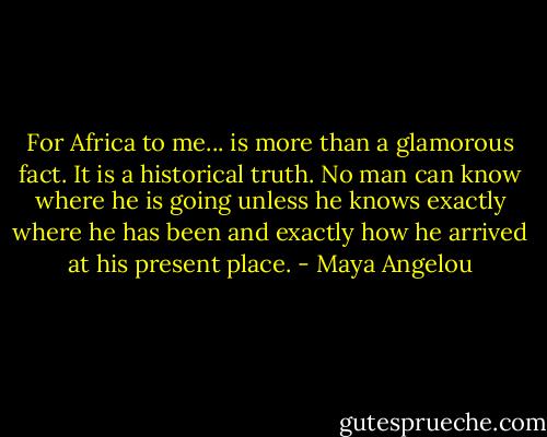 For Africa to me... is more than a glamorous fact. It is a historical truth. No man can know where he is going unless he knows exactly where he has been and exactly how he arrived at his present place. - Maya Angelou