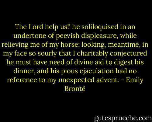 The Lord help us!' he soliloquised in an undertone of peevish displeasure, while relieving me of my horse: looking, meantime, in my face so sourly that I charitably conjectured he must have need of divine aid to digest his dinner, and his pious ejaculation had no reference to my unexpected advent. - Emily Brontë