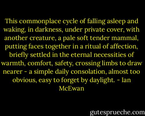This commonplace cycle of falling asleep and waking, in darkness, under private cover, with another creature, a pale soft tender mammal, putting faces together in a ritual of affection, briefly settled in the eternal necessities of warmth, comfort, safety, crossing limbs to draw nearer - a simple daily consolation, almost too obvious, easy to forget by daylight. - Ian McEwan