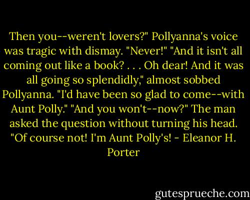 Then you--weren't lovers?" Pollyanna's voice was tragic with dismay.<br />"Never!"<br />"And it isn't all coming out like a book? . . . Oh dear! And it was all going so splendidly," almost sobbed Pollyanna. "I'd have been so glad to come--with Aunt Polly."<br />"And you won't--now?" The man asked the question without turning his head.<br />"Of course not! I'm Aunt Polly's! - Eleanor H. Porter