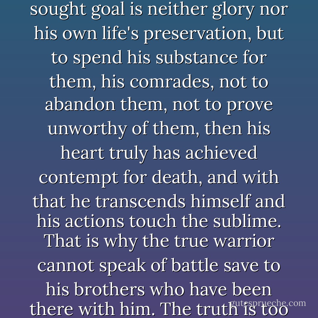 When a warrior fights not for himself, but for his brothers, when his most passionately sought goal is neither glory nor his own life's preservation, but to spend his substance for them, his comrades, not to abandon them, not to prove unworthy of them, then his heart truly has achieved contempt for death, and with that he transcends himself and his actions touch the sublime. That is why the true warrior cannot speak of battle save to his brothers who have been there with him. The truth is too holy, too sacred, for words." -Suicide (Gates of Fire) - Steven Pressfield