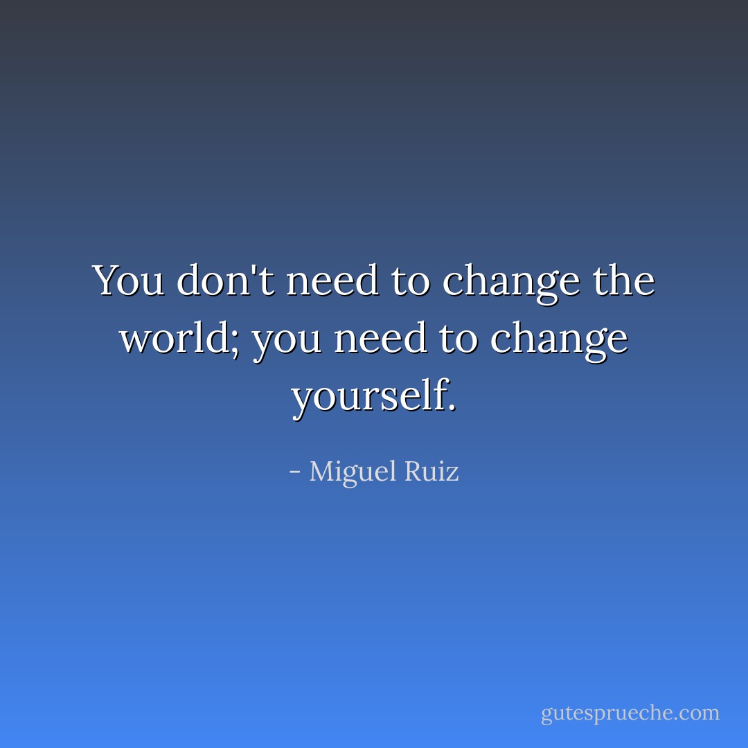 You don't need to change the world; you need to change yourself. - Miguel Ruiz