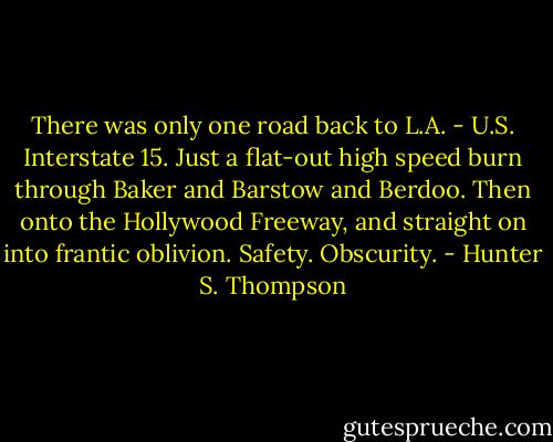 There was only one road back to L.A. - U.S. Interstate 15. Just a flat-out high speed burn through Baker and Barstow and Berdoo. Then onto the Hollywood Freeway, and straight on into frantic oblivion. Safety. Obscurity. - Hunter S. Thompson