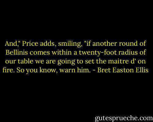 And," Price adds, smiling, "if another round of Bellinis comes within a twenty-foot radius of our table we are going to set the maitre d' on fire. So you know, warn him. - Bret Easton Ellis