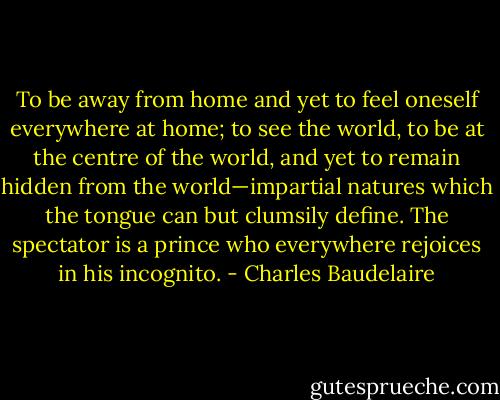 To be away from home and yet to feel oneself everywhere at home; to see the world, to be at the centre of the world, and yet to remain hidden from the world—impartial natures which the tongue can but clumsily define. The spectator is a prince who everywhere rejoices in his incognito. - Charles Baudelaire