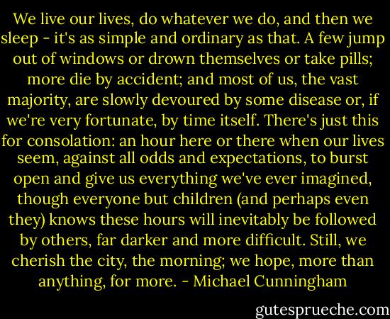 We live our lives, do whatever we do, and then we sleep - it's as simple and ordinary as that. A few jump out of windows or drown themselves or take pills; more die by accident; and most of us, the vast majority, are slowly devoured by some disease or, if we're very fortunate, by time itself. There's just this for consolation: an hour here or there when our lives seem, against all odds and expectations, to burst open and give us everything we've ever imagined, though everyone but children (and perhaps even they) knows these hours will inevitably be followed by others, far darker and more difficult. Still, we cherish the city, the morning; we hope, more than anything, for more. - Michael Cunningham