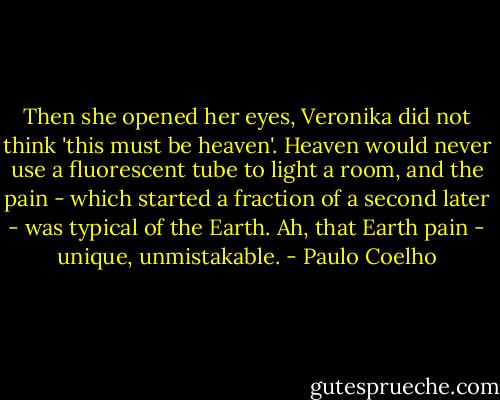 Then she opened her eyes, Veronika did not think 'this must be heaven'. Heaven would never use a fluorescent tube to light a room, and the pain - which started a fraction of a second later - was typical of the Earth. Ah, that Earth pain - unique, unmistakable. - Paulo Coelho
