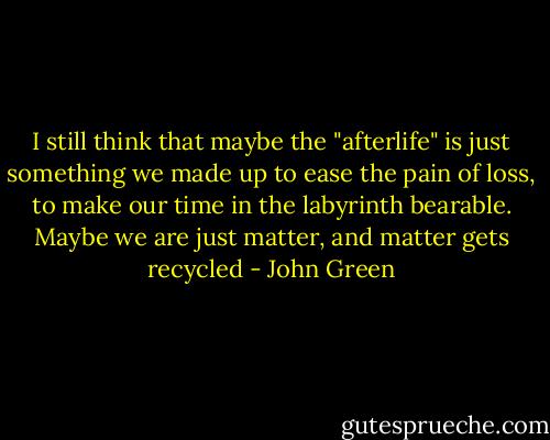I still think that maybe the "afterlife" is just something we made up to ease the pain of loss, to make our time in the labyrinth bearable. Maybe we are just matter, and matter gets recycled - John Green