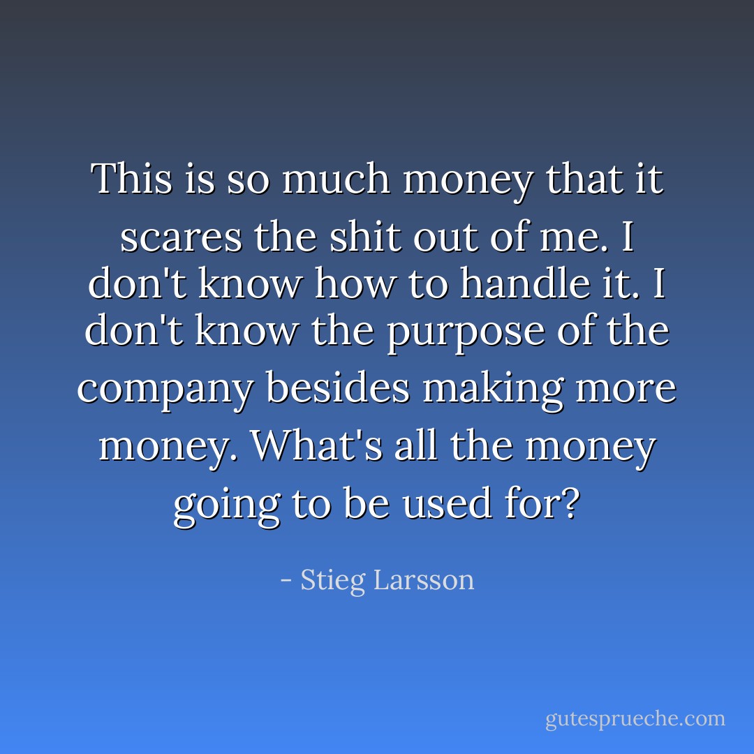 This is so much money that it scares the shit out of me. I don't know how to handle it. I don't know the purpose of the company besides making more money. What's all the money going to be used for? - Stieg Larsson