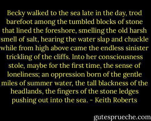 Becky walked to the sea late in the day, trod barefoot among the tumbled blocks of stone that lined the foreshore, smelling the old harsh smell of salt, hearing the water slap and chuckle while from high above came the endless sinister trickling of the cliffs. Into her consciousness stole, maybe for the first time, the sense of loneliness; an oppression born of the gentle miles of summer water, the tall blackness of the headlands, the fingers of the stone ledges pushing out into the sea. - Keith Roberts