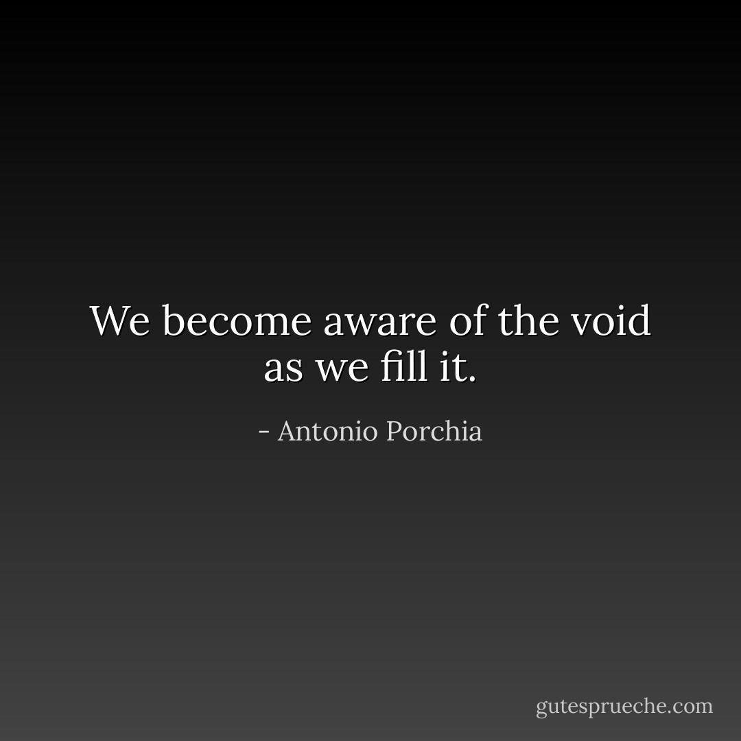 We become aware of the void as we fill it. - Antonio Porchia