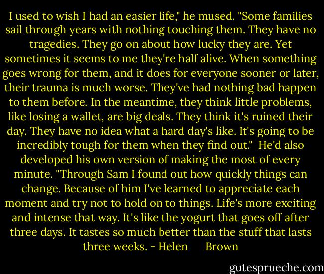 I used to wish I had an easier life," he mused. "Some families sail through years with nothing touching them. They have no tragedies. They go on about how lucky they are. Yet sometimes it seems to me they're half alive. When something goes wrong for them, and it does for everyone sooner or later, their trauma is much worse. They've had nothing bad happen to them before. In the meantime, they think little problems, like losing a wallet, are big deals. They think it's ruined their day. They have no idea what a hard day's like. It's going to be incredibly tough for them when they find out."<br /><br />He'd also developed his own version of making the most of every minute. "Through Sam I found out how quickly things can change. Because of him I've learned to appreciate each moment and try not to hold on to things. Life's more exciting and intense that way. It's like the yogurt that goes off after three days. It tastes so much better than the stuff that lasts three weeks. - Helen      Brown