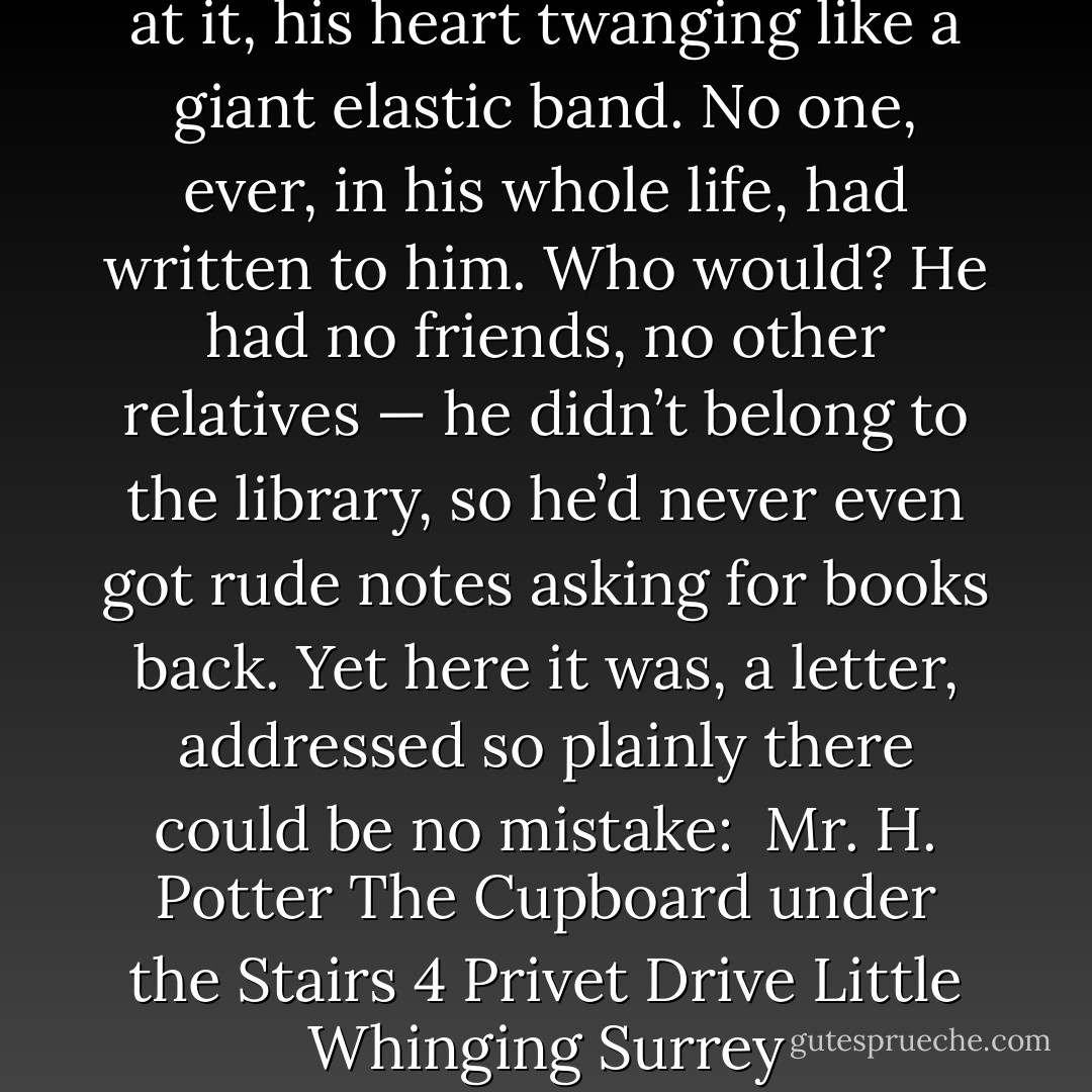 Harry picked it up and stared at it, his heart twanging like a giant elastic band. No one, ever, in his whole life, had written to him. Who would? He had no friends, no other relatives — he didn’t belong to the library, so he’d never even got rude notes asking for books back. Yet here it was, a letter, addressed so plainly there could be no mistake:<br /><br /><i>Mr. H. Potter<br />The Cupboard under the Stairs<br />4 Privet Drive<br />Little Whinging<br />Surrey</i> - J.K. Rowling