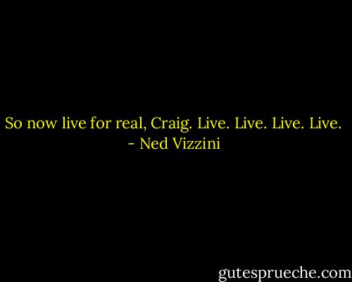 So now live for real, Craig. Live. Live. Live. Live. - Ned Vizzini