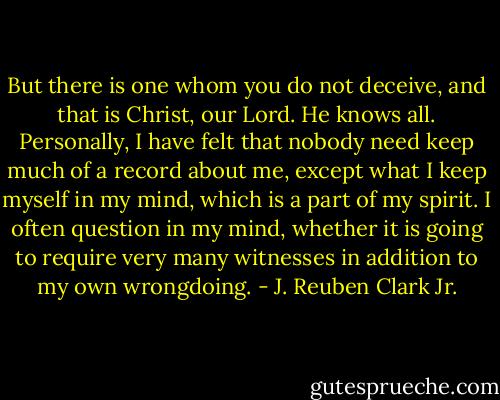 But there is one whom you do not deceive, and that is Christ, our Lord. He knows all. Personally, I have felt that nobody need keep much of a record about me, except what I keep myself in my mind, which is a part of my spirit. I often question in my mind, whether it is going to require very many witnesses in addition to my own wrongdoing. - J. Reuben Clark Jr.