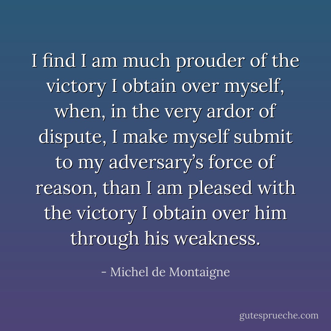 I find I am much prouder of the victory I obtain over myself, when, in the very ardor of dispute, I make myself submit to my adversary’s force of reason, than I am pleased with the victory I obtain over him through his weakness. - Michel de Montaigne
