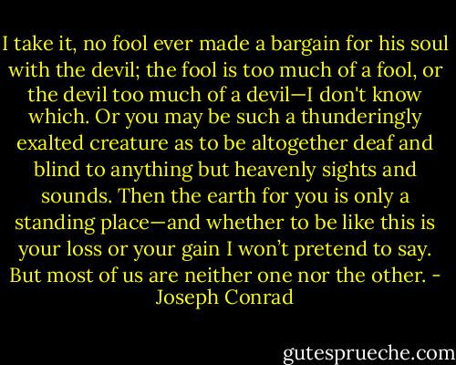 I take it, no fool ever made a bargain for his soul with the devil; the fool is too much of a fool, or the devil too much of a devil—I don't know which. Or you may be such a thunderingly exalted creature as to be altogether deaf and blind to anything but heavenly sights and sounds. Then the earth for you is only a standing place—and whether to be like this is your loss or your gain I won’t pretend to say. But most of us are neither one nor the other. - Joseph Conrad