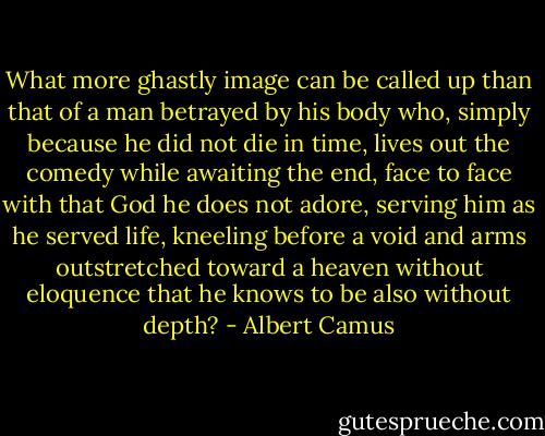 What more ghastly image can be called up than that of a man betrayed by his body who, simply because he did not die in time, lives out the comedy while awaiting the end, face to face with that God he does not adore, serving him as he served life, kneeling before a void and arms outstretched toward a heaven without eloquence that he knows to be also without depth? - Albert Camus