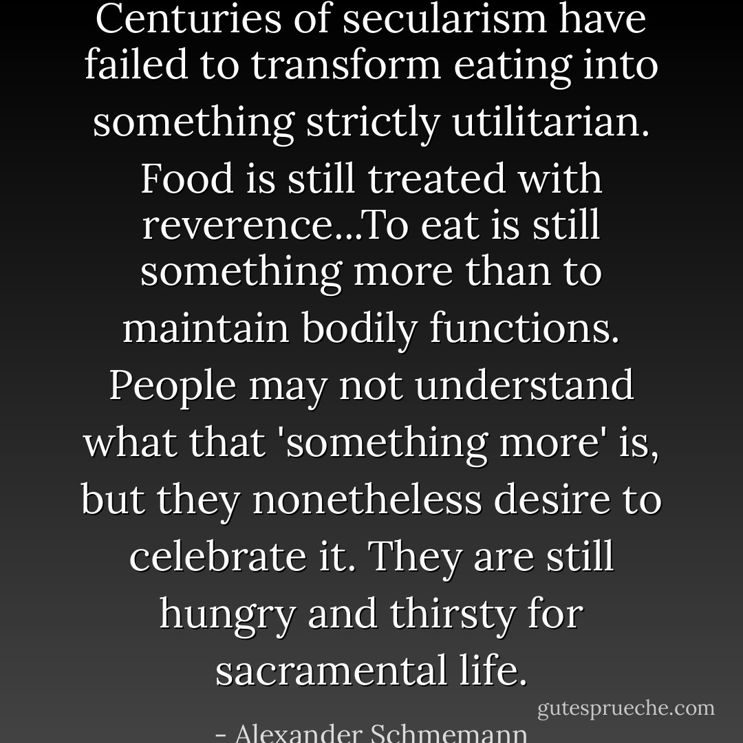 Centuries of secularism have failed to transform eating into something strictly utilitarian. Food is still treated with reverence...To eat is still something more than to maintain bodily functions. People may not understand what that 'something more' is, but they nonetheless desire to celebrate it. They are still hungry and thirsty for sacramental life. - Alexander Schmemann