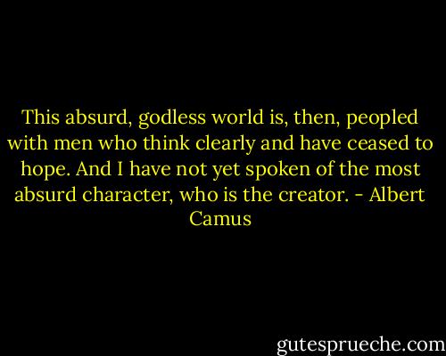 This absurd, godless world is, then, peopled with men who think clearly and have ceased to hope. And I have not yet spoken of the most absurd character, who is the creator. - Albert Camus