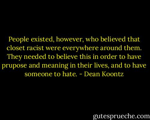 People existed, however, who believed that closet racist were everywhere around them. They needed to believe this in order to have prupose and meaning in their lives, and to have someone to hate. - Dean Koontz