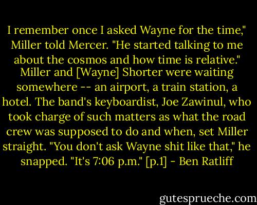 I remember once I asked Wayne for the time," Miller told Mercer. "He started talking to me about the cosmos and how time is relative." Miller and [Wayne] Shorter were waiting somewhere -- an airport, a train station, a hotel. The band's keyboardist, Joe Zawinul, who took charge of such matters as what the road crew was supposed to do and when, set Miller straight. "You don't ask Wayne shit like that," he snapped. "It's 7:06 p.m." [p.1] - Ben Ratliff