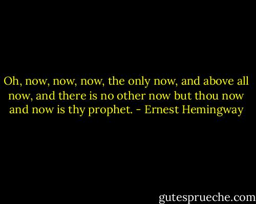 Oh, now, now, now, the only now, and above all now, and there is no other now but thou now and now is thy prophet. - Ernest Hemingway