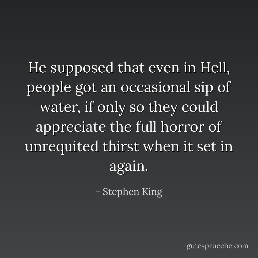 He supposed that even in Hell, people got an occasional sip of water, if only so they could appreciate the full horror of unrequited thirst when it set in again. - Stephen King