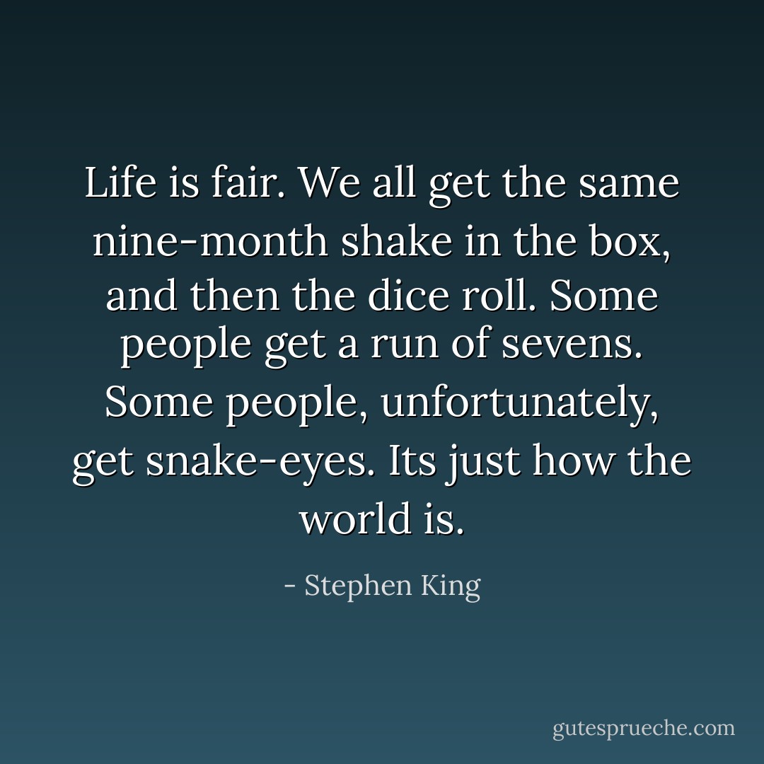 Life is fair. We all get the same nine-month shake in the box, and then the dice roll. Some people get a run of sevens. Some people, unfortunately, get snake-eyes. Its just how the world is. - Stephen King