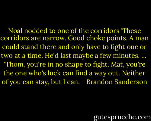 Noal nodded to one of the corridors 'These corridors are narrow. Good choke points. A man could stand there and only have to fight one or two at a time. He'd last maybe a few minutes. ...<br /><br />'Thom, you're in no shape to fight. Mat, you're the one who's luck can find a way out. Neither of you can stay, but I can. - Brandon Sanderson