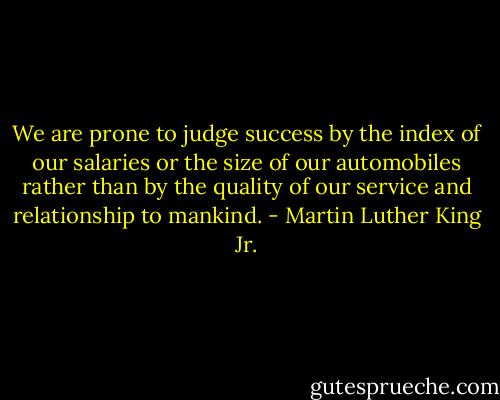 We are prone to judge success by the index of our salaries or the size of our automobiles rather than by the quality of our service and relationship to mankind. - Martin Luther King Jr.
