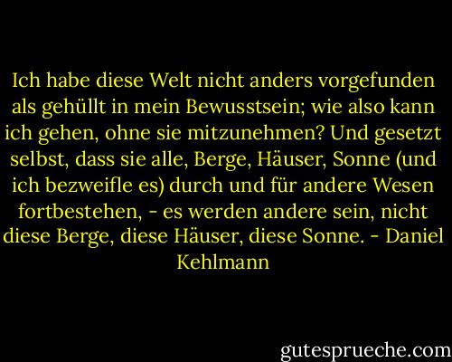 Ich habe diese Welt nicht anders vorgefunden als gehüllt in mein Bewusstsein; wie also kann ich gehen, ohne sie mitzunehmen? Und gesetzt selbst, dass sie alle, Berge, Häuser, Sonne (und ich bezweifle es) durch und für andere Wesen fortbestehen, - es werden andere sein, nicht diese Berge, diese Häuser, diese Sonne. - Daniel Kehlmann