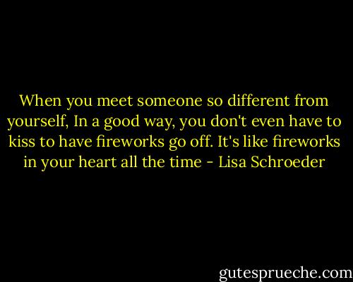 When you meet someone so different from yourself, In a good way, you don't even have to kiss to have fireworks go off. It's like fireworks in your heart all the time - Lisa Schroeder
