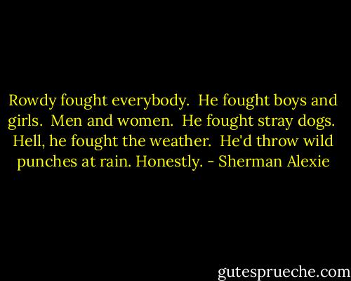 Rowdy fought everybody. <br />He fought boys and girls. <br />Men and women. <br />He fought stray dogs. <br />Hell, he fought the weather. <br />He'd throw wild punches at rain.<br />Honestly. - Sherman Alexie