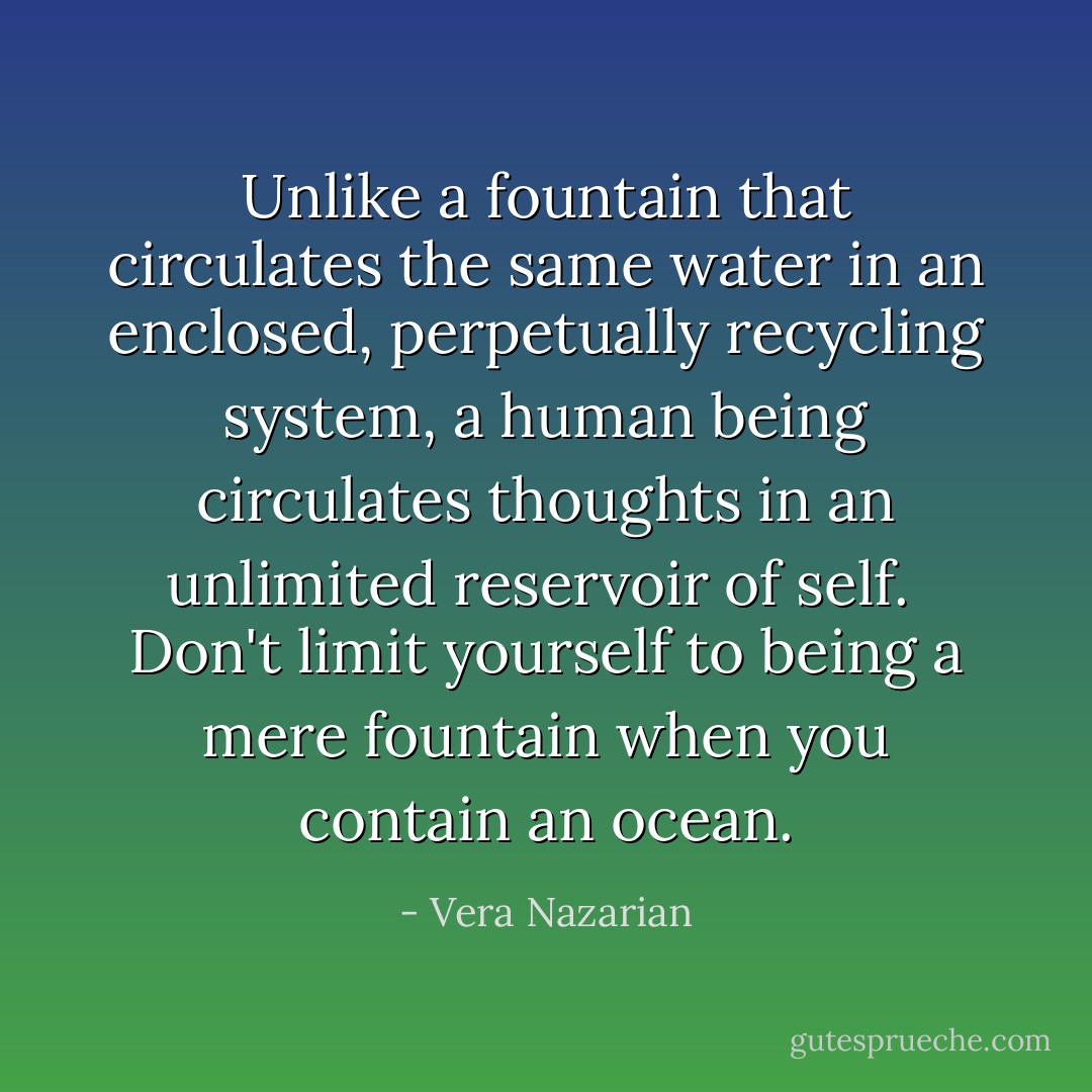 Unlike a fountain that circulates the same water in an enclosed, perpetually recycling system, a human being circulates thoughts in an unlimited reservoir of self.<br /><br />Don't limit yourself to being a mere fountain when you contain an ocean. - Vera Nazarian