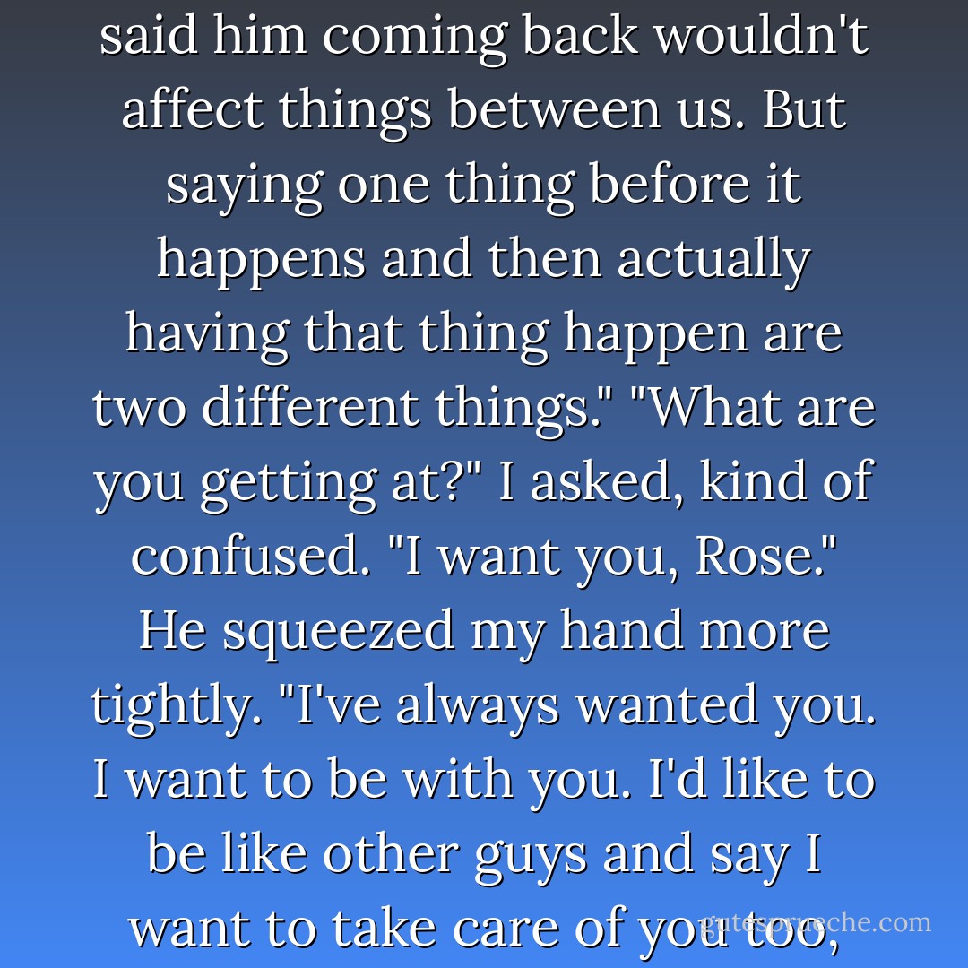 Of course it's jealousy," said Adrian nonchalantly. "What do you expect? The former love of your life comes back—from the dead, no less. That's not something I'm really excited about. But I don't blame you for feeling confused."<br />"I told you before—"<br />"I know, I know." Adrian didn't sound particularly upset. In fact, there was a surprisingly patient tone in his voice. "I know you said him coming back wouldn't affect things between us. But saying one thing before it happens and then actually having that thing happen are two different things."<br />"What are you getting at?" I asked, kind of confused.<br />"I want you, Rose." He squeezed my hand more tightly. "I've always wanted you. I want to be with you. I'd like to be like other guys and say I want to take care of you too, but...well. When it comes down to it, you'd probably be the one taking care of me."<br />I laughed in spite of myself. "Some days I think you're in more danger from yourself than anyone else. You smell like cigarettes, you know."<br />"Hey, I have never, ever said I was perfect. And you're wrong. You're probably the most dangerous thing in my life. - Richelle Mead