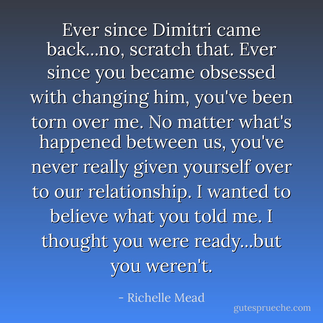 Ever since Dimitri came back...no, scratch that. Ever since you became obsessed with changing him, you've been torn over me. No matter what's happened between us, you've never really given yourself over to our relationship. I wanted to believe what you told me. I thought you were ready...but you weren't. - Richelle Mead