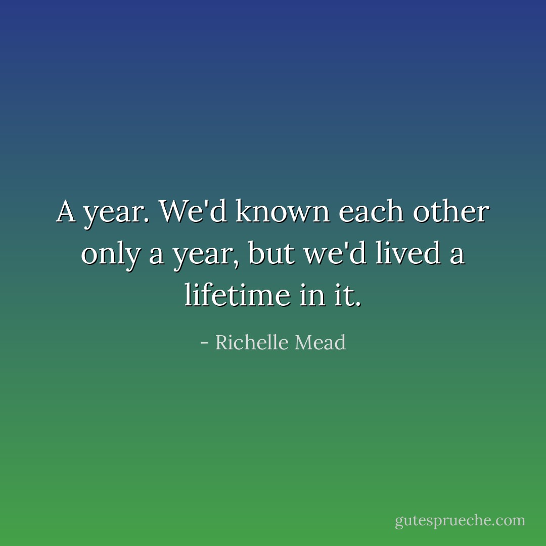 A year. We'd known each other only a year, but we'd lived a lifetime in it. - Richelle Mead