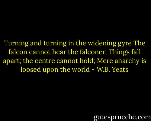 Turning and turning in the widening gyre<br />The falcon cannot hear the falconer;<br />Things fall apart; the centre cannot hold;<br />Mere anarchy is loosed upon the world - W.B. Yeats