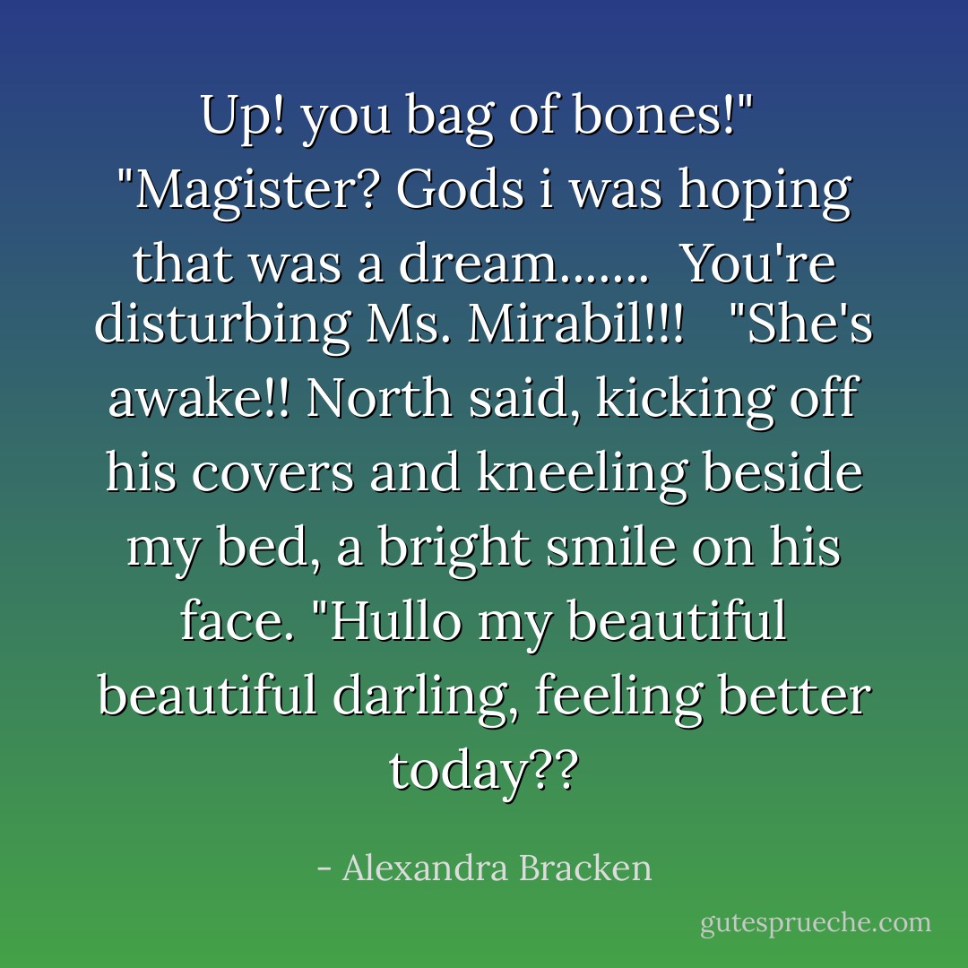 Up! you bag of bones!" <br />"Magister? Gods i was hoping that was a dream.......<br /><br />You're disturbing Ms. Mirabil!!! <br /><br />"She's awake!! North said, kicking off his covers and kneeling beside my bed, a bright smile on his face. "Hullo my beautiful beautiful darling, feeling better today?? - Alexandra Bracken