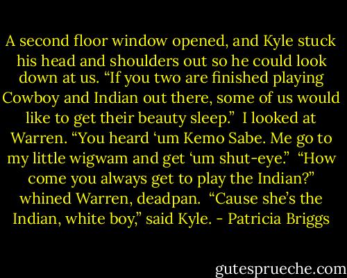 A second floor window opened, and Kyle stuck his head and shoulders out so he could look down at us. “If you two are finished playing Cowboy and Indian out there, some of us would like to get their beauty sleep.”<br /><br />I looked at Warren. “You heard ‘um Kemo Sabe. Me go to my little wigwam and get ‘um shut-eye.”<br /><br />“How come you always get to play the Indian?” whined Warren, deadpan.<br /><br />“Cause she’s the Indian, white boy,” said Kyle. - Patricia Briggs