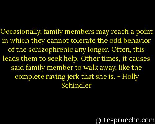 Occasionally, family members may reach a point in which they cannot tolerate the odd behavior of the schizophrenic any longer. Often, this leads them to seek help. Other times, it causes said family member to walk away, like the complete raving jerk that she is. - Holly Schindler