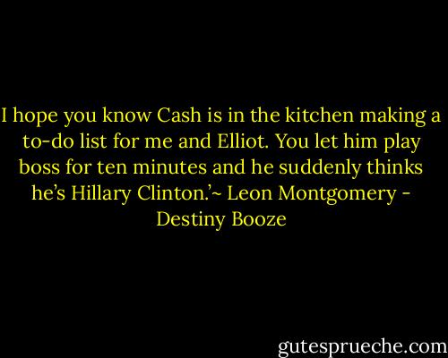 I hope you know Cash is in the kitchen making a to-do list for me and Elliot. You let him play boss for ten minutes and he suddenly thinks he’s Hillary Clinton.’~ Leon Montgomery - Destiny Booze