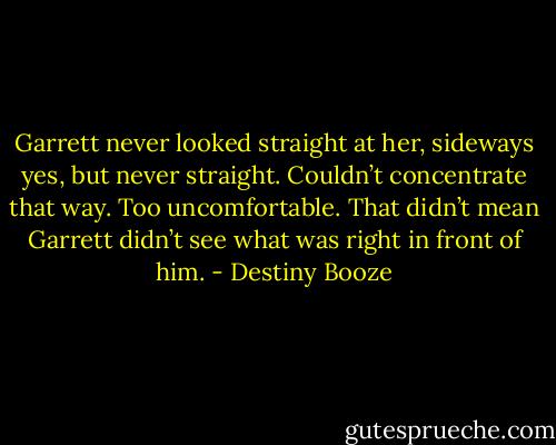 Garrett never looked straight at her, sideways yes, but never straight. Couldn’t concentrate that way. Too uncomfortable. That didn’t mean Garrett didn’t see what was right in front of him. - Destiny Booze