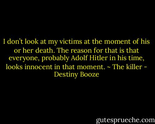 I don’t look at my victims at the moment of his or her death. The reason for that is that everyone, probably Adolf Hitler in his time, looks innocent in that moment. ~ The killer - Destiny Booze