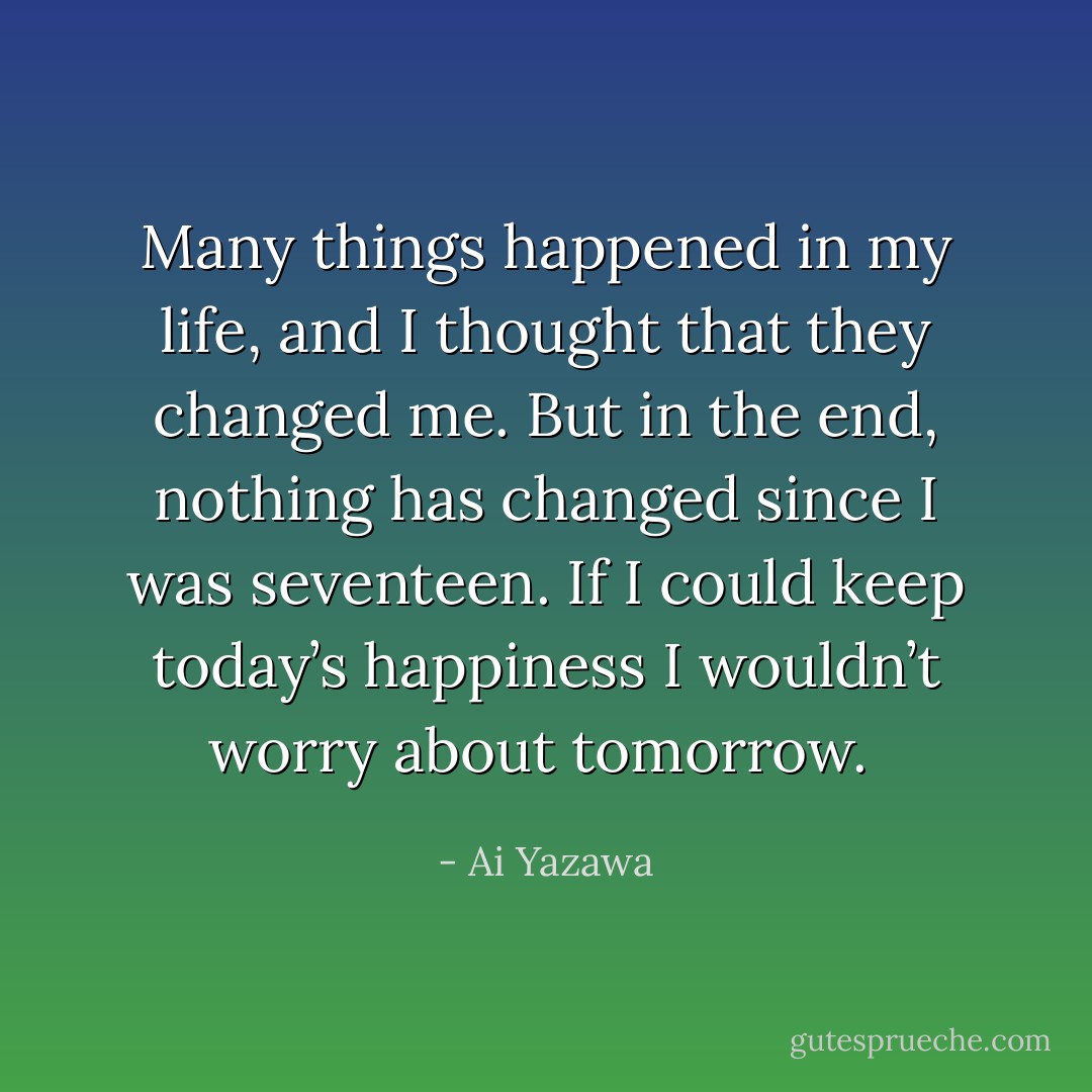 Many things happened in my life, and I thought that they changed me. But in the end, nothing has changed since I was seventeen. If I could keep today’s happiness I wouldn’t worry about tomorrow.  - Ai Yazawa