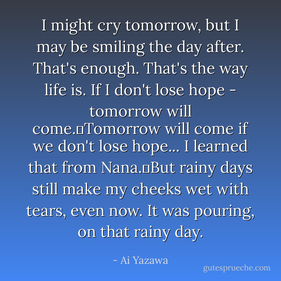 I might cry tomorrow, but I may be smiling the day after. That's enough. That's the way life is. If I don't lose hope - tomorrow will come.Tomorrow will come if we don't lose hope... I learned that from Nana.But rainy days still make my cheeks wet with tears, even now. It was pouring, on that rainy day. - Ai Yazawa