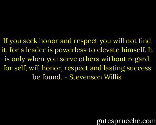 If you seek honor and respect you will not find it, for a leader is powerless to elevate himself. It is only when you serve others without regard for self, will honor, respect and lasting success be found. - Stevenson Willis