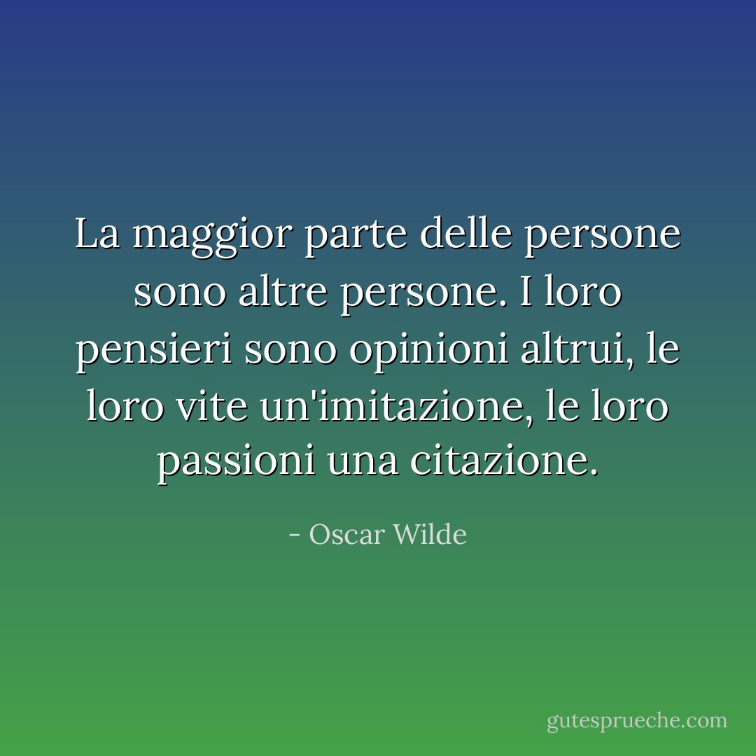 La maggior parte delle persone sono altre persone. I loro pensieri sono opinioni altrui, le loro vite un'imitazione, le loro passioni una citazione. - Oscar Wilde