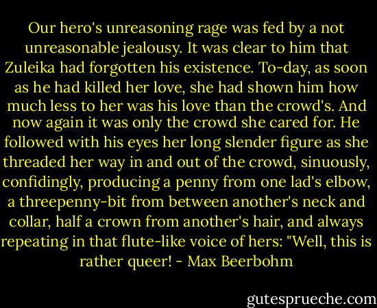 Our hero's unreasoning rage was fed by a not unreasonable jealousy. It was clear to him that Zuleika had forgotten his existence. To-day, as soon as he had killed her love, she had shown him how much less to her was his love than the crowd's. And now again it was only the crowd she cared for. He followed with his eyes her long slender figure as she threaded her way in and out of the crowd, sinuously, confidingly, producing a penny from one lad's elbow, a threepenny-bit from between another's neck and collar, half a crown from another's hair, and always repeating in that flute-like voice of hers: "Well, this is rather queer! - Max Beerbohm